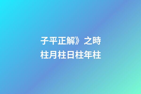 子平正解》之時柱/月柱/日柱/年柱