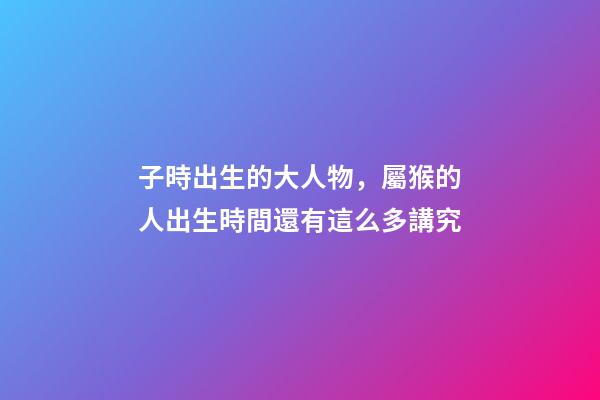 子時出生的大人物，屬猴的人出生時間還有這么多講究-第1張-觀點-玄機派