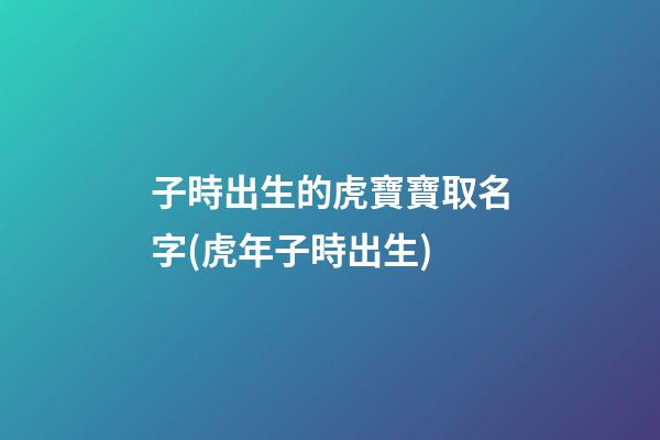 子時出生的虎寶寶取名字(虎年子時出生)