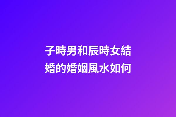 子時男和辰時女結婚的婚姻風水如何