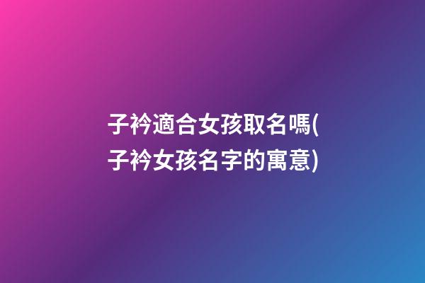 子衿適合女孩取名嗎(子衿女孩名字的寓意)