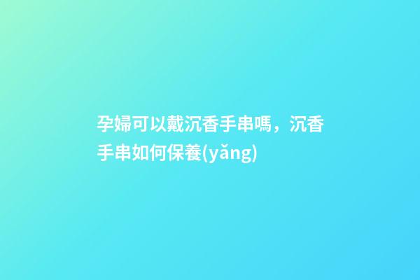 孕婦可以戴沉香手串嗎，沉香手串如何保養(yǎng)