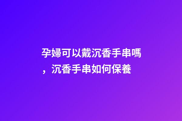 孕婦可以戴沉香手串嗎，沉香手串如何保養