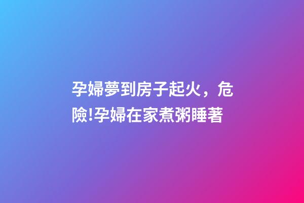 孕婦夢到房子起火，危險!孕婦在家煮粥睡著-第1張-觀點-玄機派