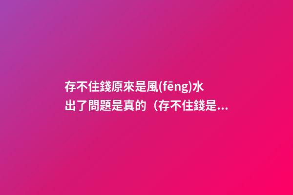 存不住錢原來是風(fēng)水出了問題是真的（存不住錢是不是風(fēng)水出問題了）