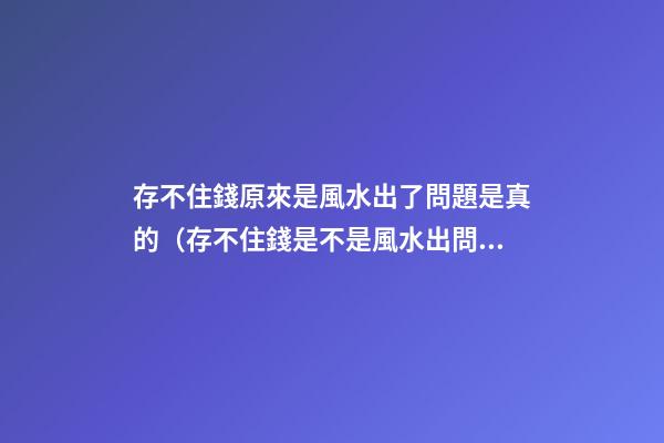 存不住錢原來是風水出了問題是真的（存不住錢是不是風水出問題了）