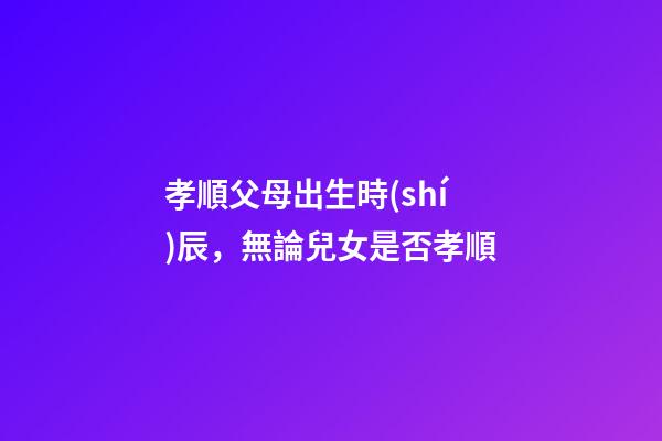孝順父母出生時(shí)辰，無論兒女是否孝順-第1張-觀點(diǎn)-玄機(jī)派