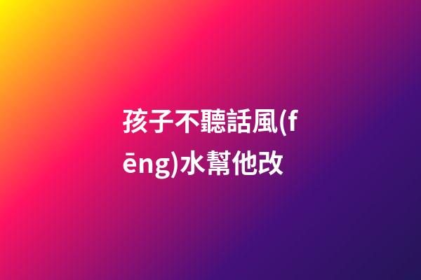 孩子不聽話風(fēng)水幫他改