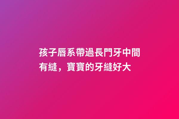 孩子唇系帶過長門牙中間有縫，寶寶的牙縫好大-第1張-觀點(diǎn)-玄機(jī)派