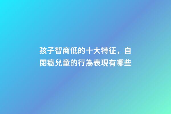 孩子智商低的十大特征，自閉癥兒童的行為表現有哪些-第1張-觀點-玄機派