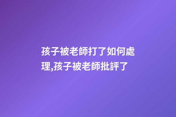 孩子被老師打了如何處理,孩子被老師批評了-第1張-觀點-玄機派