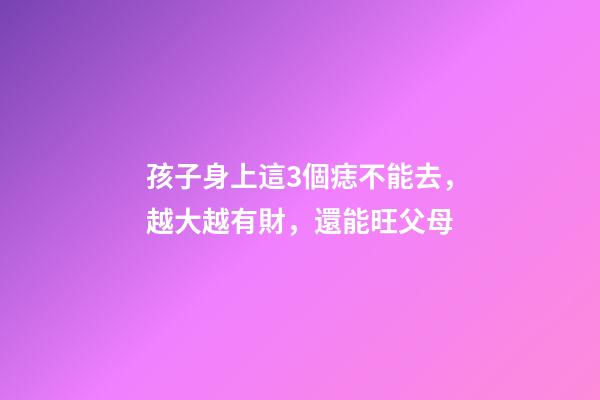 孩子身上這3個痣不能去，越大越有財，還能旺父母