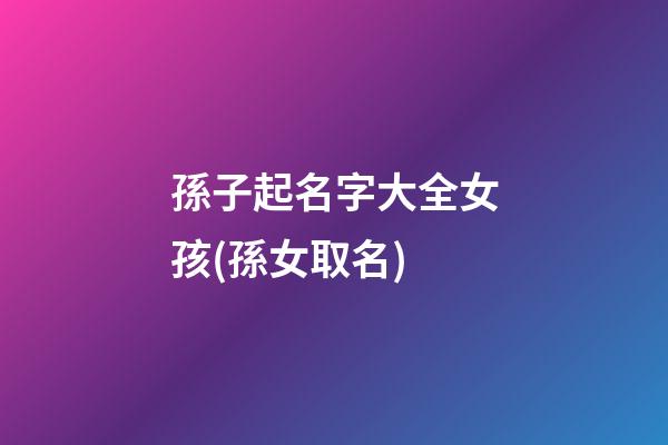 孫子起名字大全女孩(孫女取名)