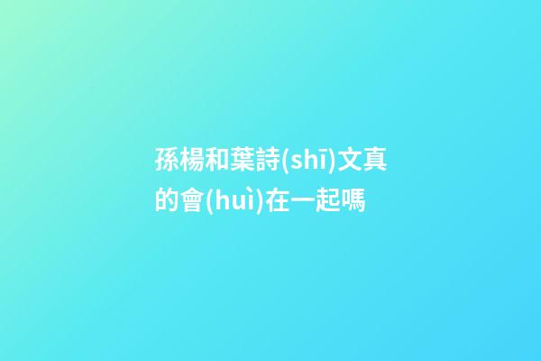 孫楊和葉詩(shī)文真的會(huì)在一起嗎