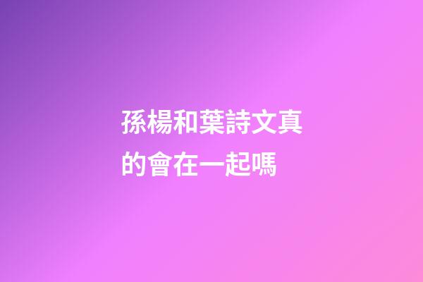 孫楊和葉詩文真的會在一起嗎