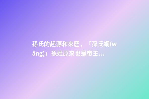 孫氏的起源和來歷，「孫氏網(wǎng)」孫姓原來也是帝王血統(tǒng)!姓孫的都來看看!-第1張-觀點-玄機派