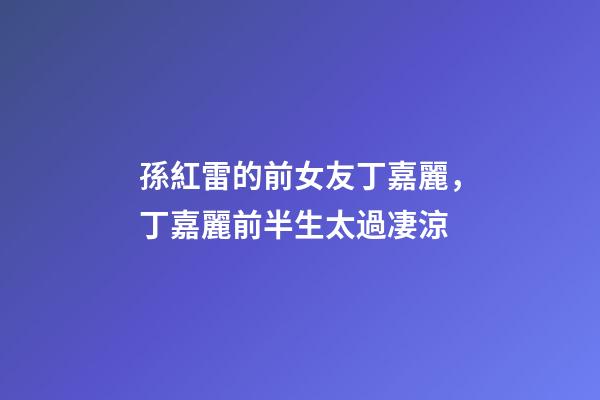 孫紅雷的前女友丁嘉麗，丁嘉麗前半生太過凄涼
