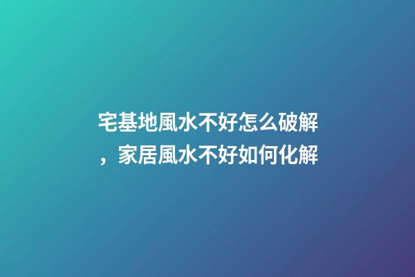 宅基地風水不好怎么破解，家居風水不好如何化解