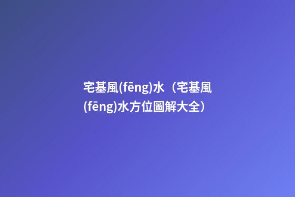 宅基風(fēng)水（宅基風(fēng)水方位圖解大全）