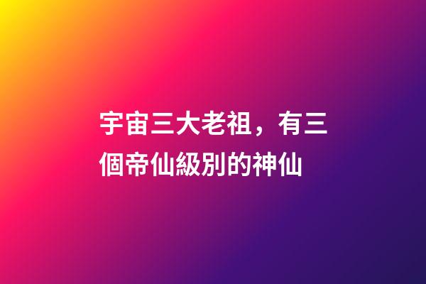 宇宙三大老祖，有三個帝仙級別的神仙-第1張-觀點-玄機派