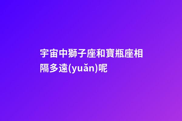 宇宙中獅子座和寶瓶座相隔多遠(yuǎn)呢-第1張-星座運(yùn)勢(shì)-玄機(jī)派