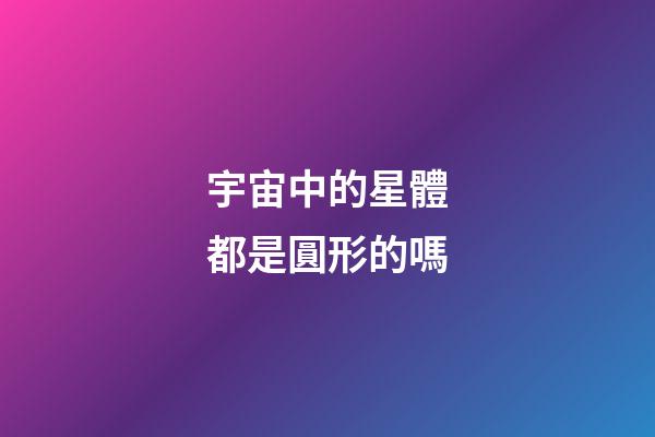 宇宙中的星體都是圓形的嗎-第1張-星座運勢-玄機派