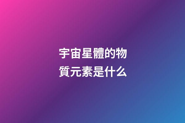 宇宙星體的物質元素是什么-第1張-星座運勢-玄機派