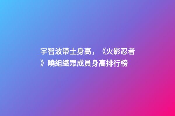 宇智波帶土身高，《火影忍者》曉組織眾成員身高排行榜-第1張-觀點-玄機派