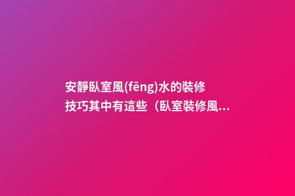 安靜臥室風(fēng)水的裝修技巧其中有這些（臥室裝修風(fēng)水注意三大方面）