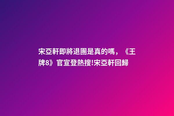 宋亞軒即將退團是真的嗎，《王牌8》官宣登熱搜!宋亞軒回歸-第1張-觀點-玄機派