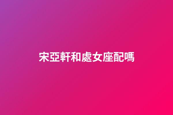 宋亞軒和處女座配嗎-第1張-星座運勢-玄機派