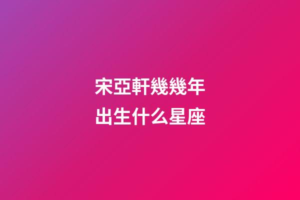 宋亞軒幾幾年出生什么星座-第1張-星座運勢-玄機派