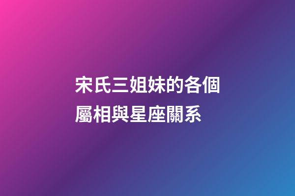 宋氏三姐妹的各個屬相與星座關系-第1張-星座運勢-玄機派