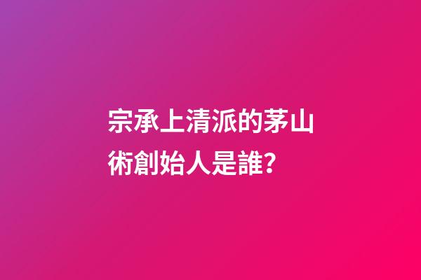 宗承上清派的茅山術創始人是誰？