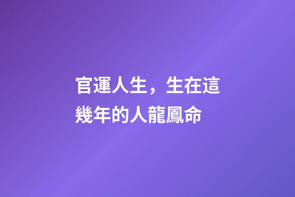 官運人生，生在這幾年的人龍鳳命-第1張-觀點-玄機派