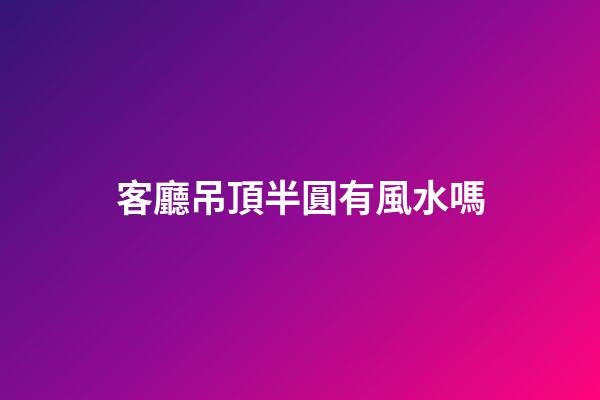 客廳吊頂半圓有風水嗎