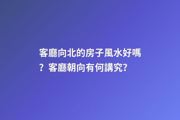 客廳向北的房子風水好嗎？客廳朝向有何講究？