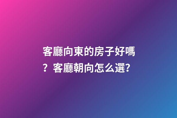 客廳向東的房子好嗎？客廳朝向怎么選？