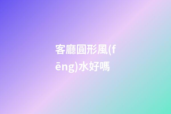 客廳圓形風(fēng)水好嗎