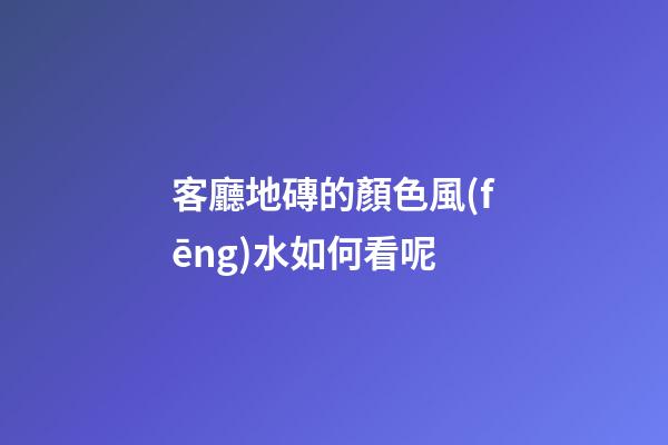 客廳地磚的顏色風(fēng)水如何看呢