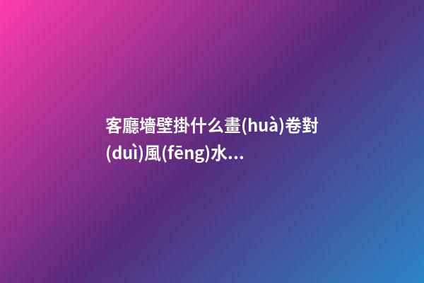 客廳墻壁掛什么畫(huà)卷對(duì)風(fēng)水有利