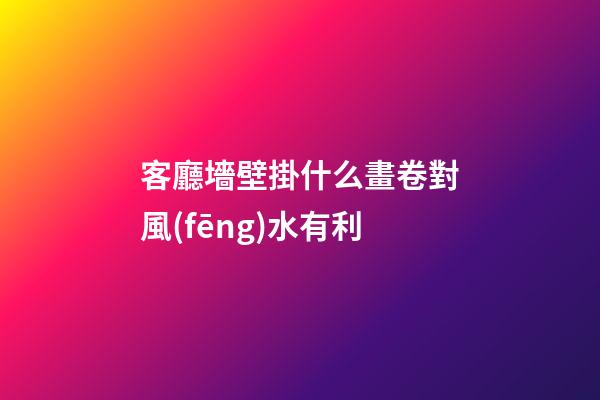 客廳墻壁掛什么畫卷對風(fēng)水有利