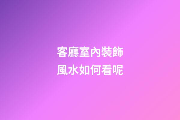 客廳室內裝飾風水如何看呢