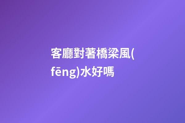 客廳對著橋梁風(fēng)水好嗎