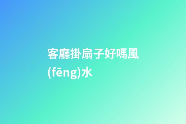 客廳掛扇子好嗎風(fēng)水