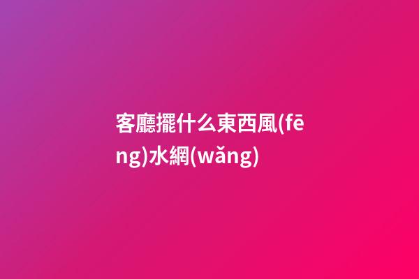 客廳擺什么東西風(fēng)水網(wǎng)