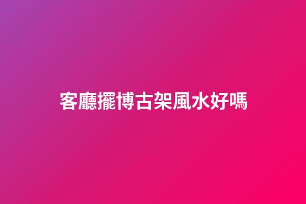 客廳擺博古架風水好嗎