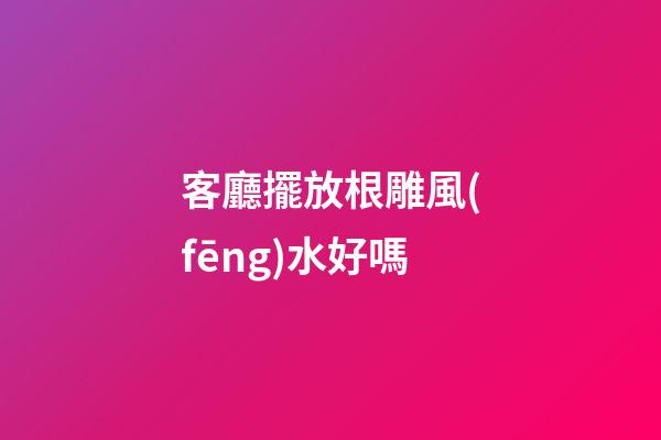 客廳擺放根雕風(fēng)水好嗎