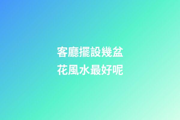 客廳擺設幾盆花風水最好呢