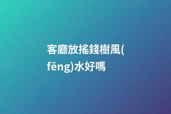 客廳放搖錢樹風(fēng)水好嗎